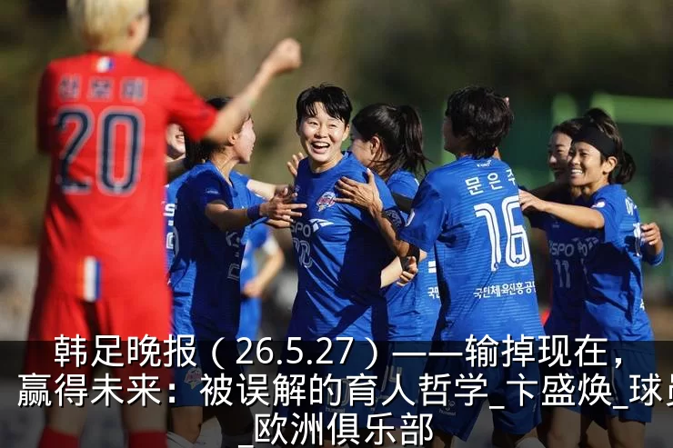 韩足晚报（26.5.27）——输掉现在，赢得未来：被误解的育人哲学_卞盛焕_球员_欧洲俱乐部